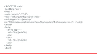 <!DOCTYPE html>
<html lang="en" >
<head >
<meta charset="UTF-8">
<title>First AngularJS program</title>
<script type="text/javascript"
src="https://ajax.googleapis.com/ajax/libs/angularjs/1.5.5/angular.min.js"></script>
</head>
<body>
<div ng-app="">
40 + 50 = {{ 40+50 }}
</div>
<div>
50 + 60 = {{ 50+60 }}
</div>
</body>
</html>
 