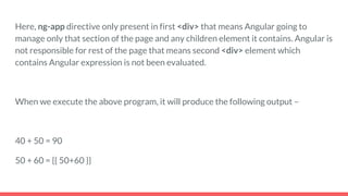 Here, ng-app directive only present in first <div> that means Angular going to
manage only that section of the page and any children element it contains. Angular is
not responsible for rest of the page that means second <div> element which
contains Angular expression is not been evaluated.
When we execute the above program, it will produce the following output –
40 + 50 = 90
50 + 60 = {{ 50+60 }}
 