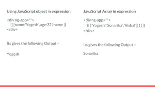 Using JavaScript object in expression
<div ng-app="">
{{ {name:'Yogesh',age:22}.name }}
</div>
Its gives the following Output –
Yogesh
JavaScript Array in expression
<div ng-app="">
{{ ['Yogesh','Sonarika','Vishal'][1] }}
</div>
Its gives the following Output –
Sonarika
 