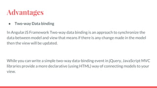 Advantages
● Two-way Data binding
In AngularJS Framework Two-way data binding is an approach to synchronize the
data between model and view that means if there is any change made in the model
then the view will be updated.
While you can write a simple two-way data-binding event in jQuery, JavaScript MVC
libraries provide a more declarative (using HTML) way of connecting models to your
view.
 