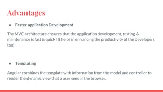 Advantages
● Faster application Development
The MVC architecture ensures that the application development, testing &
maintenance is fast & quick! It helps in enhancing the productivity of the developers
too!
● Templating
Angular combines the template with information from the model and controller to
render the dynamic view that a user sees in the browser.
 