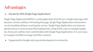 Advantages
● Greate for SPA (Single Page Application)
Single Page Application(SPA) is a web application that fits on a single web page with
dynamic actions without refreshing the page. Single Page Application interactions
can be handled without reaching the server. Single Page Application can improve
performance in several ways like loading time, using AJAX, easy to navigate pages
etc. End users will be more comfortable with Single Page Application, It is very easy
to navigate to different page and filter content.
● Supported by Google and a great development community.
 