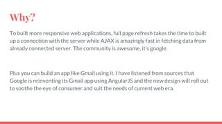 Why?
To built more responsive web applications, full page refresh takes the time to built
up a connection with the server while AJAX is amazingly fast in fetching data from
already connected server. The community is awesome, it’s google.
Plus you can build an app like Gmail using it. I have listened from sources that
Google is reinventing its Gmail app using AngularJS and the new design will roll out
to soothe the eye of consumer and suit the needs of current web era.
 