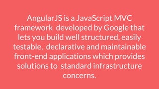 AngularJS is a JavaScript MVC
framework developed by Google that
lets you build well structured, easily
testable, declarative and maintainable
front-end applications which provides
solutions to standard infrastructure
concerns.
 