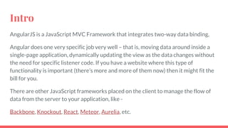 Intro
AngularJS is a JavaScript MVC Framework that integrates two-way data binding,
Angular does one very specific job very well – that is, moving data around inside a
single-page application, dynamically updating the view as the data changes without
the need for specific listener code. If you have a website where this type of
functionality is important (there’s more and more of them now) then it might fit the
bill for you.
There are other JavaScript frameworks placed on the client to manage the flow of
data from the server to your application, like -
Backbone, Knockout, React, Meteor, Aurelia, etc.
 