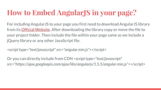 How to Embed AngularJS in your page?
For including AngularJS to your page you first need to download AngularJS library
from its Official Website. After downloading the library copy or move the file to
your project folder. Then include the file within your page same as we include a
jQuery library or any other JavaScript file.
<script type="text/javascript" src="angular.min.js"></script>
Or you can directly include from CDN <script type="text/javascript"
src="https://ajax.googleapis.com/ajax/libs/angularjs/1.5.5/angular.min.js"></script>
 