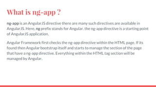 What is ng-app ?
ng-app is an AngularJS directive there are many such directives are available in
AngularJS. Here, ng prefix stands for Angular. the ng-app directive is a starting point
of AngularJS application.
Angular Framework first checks the ng-app directive within the HTML page. If its
found then Angular bootstrap itself and starts to manage the section of the page
that have a ng-app directive. Everything within the HTML tag section will be
managed by Angular.
 