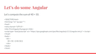 Let’s do some Angular
Let’s compute the sum of 40 + 50.
<!DOCTYPE html>
<html lang="en" ng-app="">
<head >
<meta charset="UTF-8">
<title>First AngularJS program</title>
<script type="text/javascript" src="https://ajax.googleapis.com/ajax/libs/angularjs/1.5.5/angular.min.js"></script>
</head>
<body >
<div >
40 + 50 = {{ 40+50 }}
</div>
</body>
</html>
 