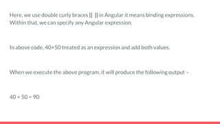 Here, we use double curly braces {{ }} in Angular it means binding expressions.
Within that, we can specify any Angular expression.
In above code, 40+50 treated as an expression and add both values.
When we execute the above program, it will produce the following output –
40 + 50 = 90
 