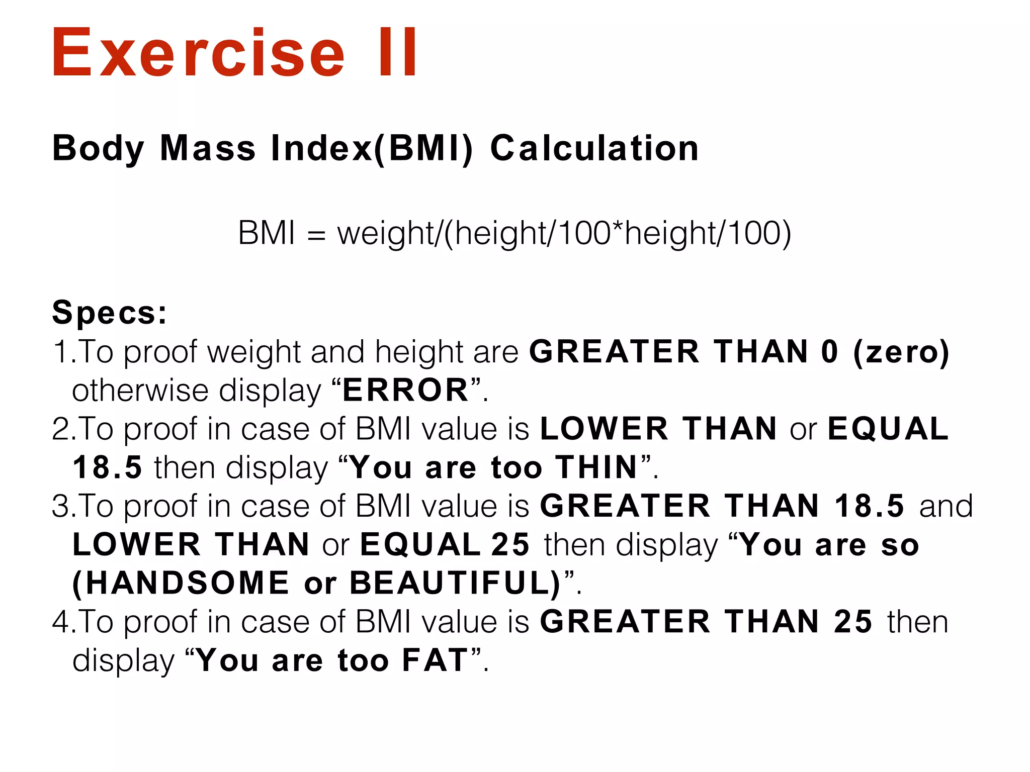 Exercise II
Body Mass Index(BMI) Calculation
BMI = weight/(height/100*height/100)
Specs:
1.To proof weight and height are GREATER THAN 0 (zero)
otherwise display “ERROR”.
2.To proof in case of BMI value is LOWER THAN or EQUAL
18.5 then display “You are too THIN”.
3.To proof in case of BMI value is GREATER THAN 18.5 and
LOWER THAN or EQUAL 25 then display “You are so
(HANDSOME or BEAUTIFUL)”.
4.To proof in case of BMI value is GREATER THAN 25 then
display “You are too FAT”.
 