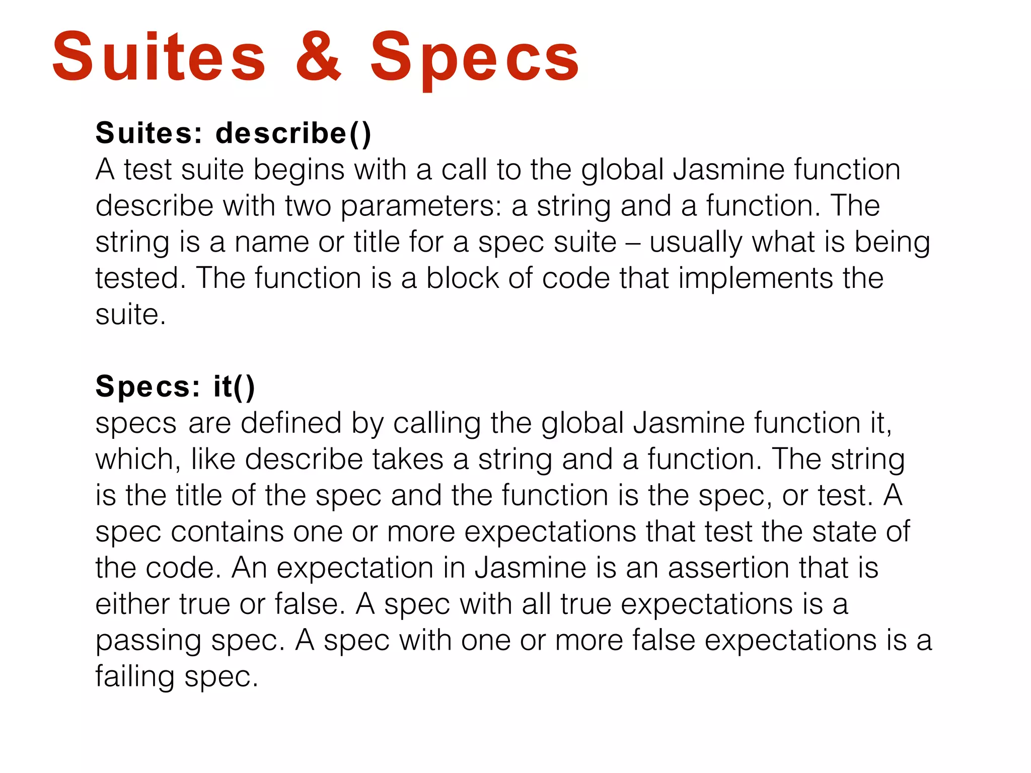 Suites & Specs
Suites: describe()
A test suite begins with a call to the global Jasmine function
describe with two parameters: a string and a function. The
string is a name or title for a spec suite – usually what is being
tested. The function is a block of code that implements the
suite.
Specs: it()
specs are defined by calling the global Jasmine function it,
which, like describe takes a string and a function. The string
is the title of the spec and the function is the spec, or test. A
spec contains one or more expectations that test the state of
the code. An expectation in Jasmine is an assertion that is
either true or false. A spec with all true expectations is a
passing spec. A spec with one or more false expectations is a
failing spec.
 