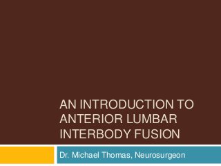 AN INTRODUCTION TO
ANTERIOR LUMBAR
INTERBODY FUSION
Dr. Michael Thomas, Neurosurgeon
 