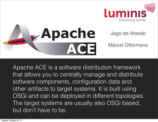 Jago de Vreede
Marcel Offermans

Apache ACE is a software distribution framework
that allows you to centrally manage and distribute
software components, conﬁguration data and
other artifacts to target systems. It is built using
OSGi and can be deployed in different topologies.
The target systems are usually also OSGi based,
but don't have to be.
Tuesday, October 29, 13

 
