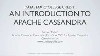 DATASTAX C*OLLEGE CREDIT:

AN INTRODUCTION TO
 APACHE CASSANDRA
                      Aaron Morton
Apache Cassandra Committer, Data Stax MVP for Apache Cassandra
                      @aaronmorton
                   www.thelastpickle.com


            Licensed under a Creative Commons Attribution-NonCommercial 3.0 New Zealand License
 