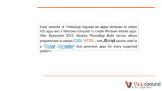 Early versions of PhoneGap required an Apple computer to create
iOS apps and a Windows computer to create Windows Mobile apps.
After September 2012, Adobe's PhoneGap Build service allows
programmers to upload CSS, HTML, and JScript source code to
a "Cloud Compiler" that generates apps for every supported
platform.
 