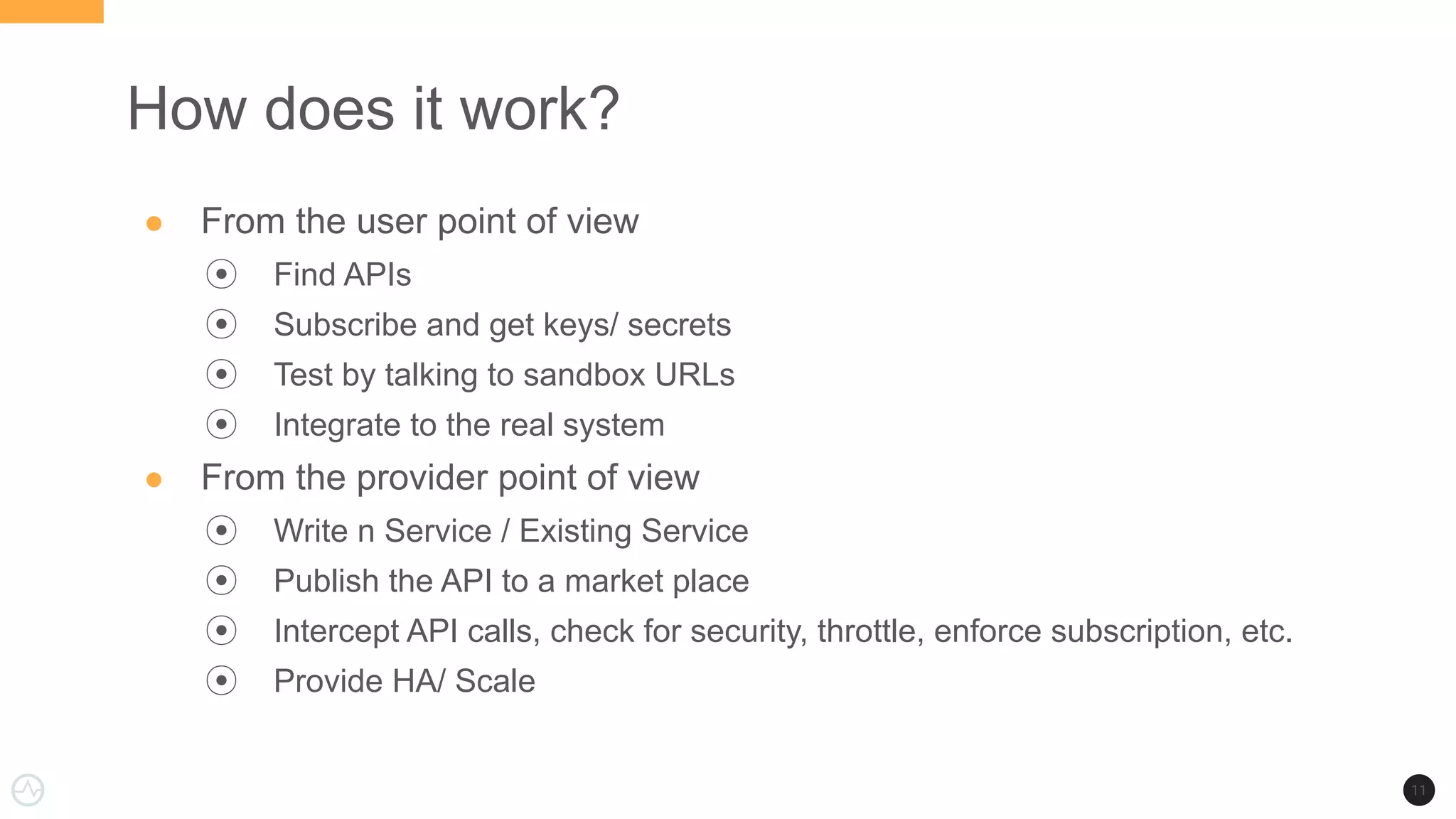 How does it work?
● From the user point of view
⦿ Find APIs
⦿ Subscribe and get keys/ secrets
⦿ Test by talking to sandbox URLs
⦿ Integrate to the real system
● From the provider point of view
⦿ Write n Service / Existing Service
⦿ Publish the API to a market place
⦿ Intercept API calls, check for security, throttle, enforce subscription, etc.
⦿ Provide HA/ Scale
11
 