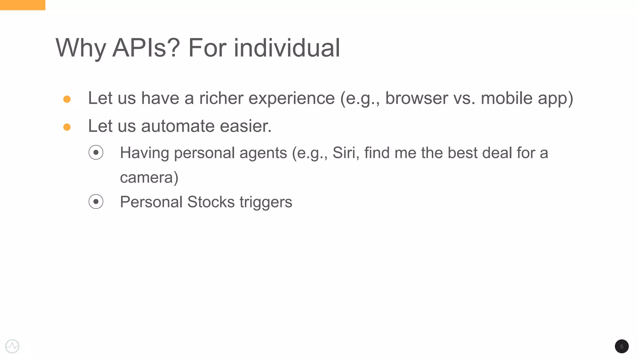 Why APIs? For individual
● Let us have a richer experience (e.g., browser vs. mobile app)
● Let us automate easier.
⦿ Having personal agents (e.g., Siri, find me the best deal for a
camera)
⦿ Personal Stocks triggers
6
 