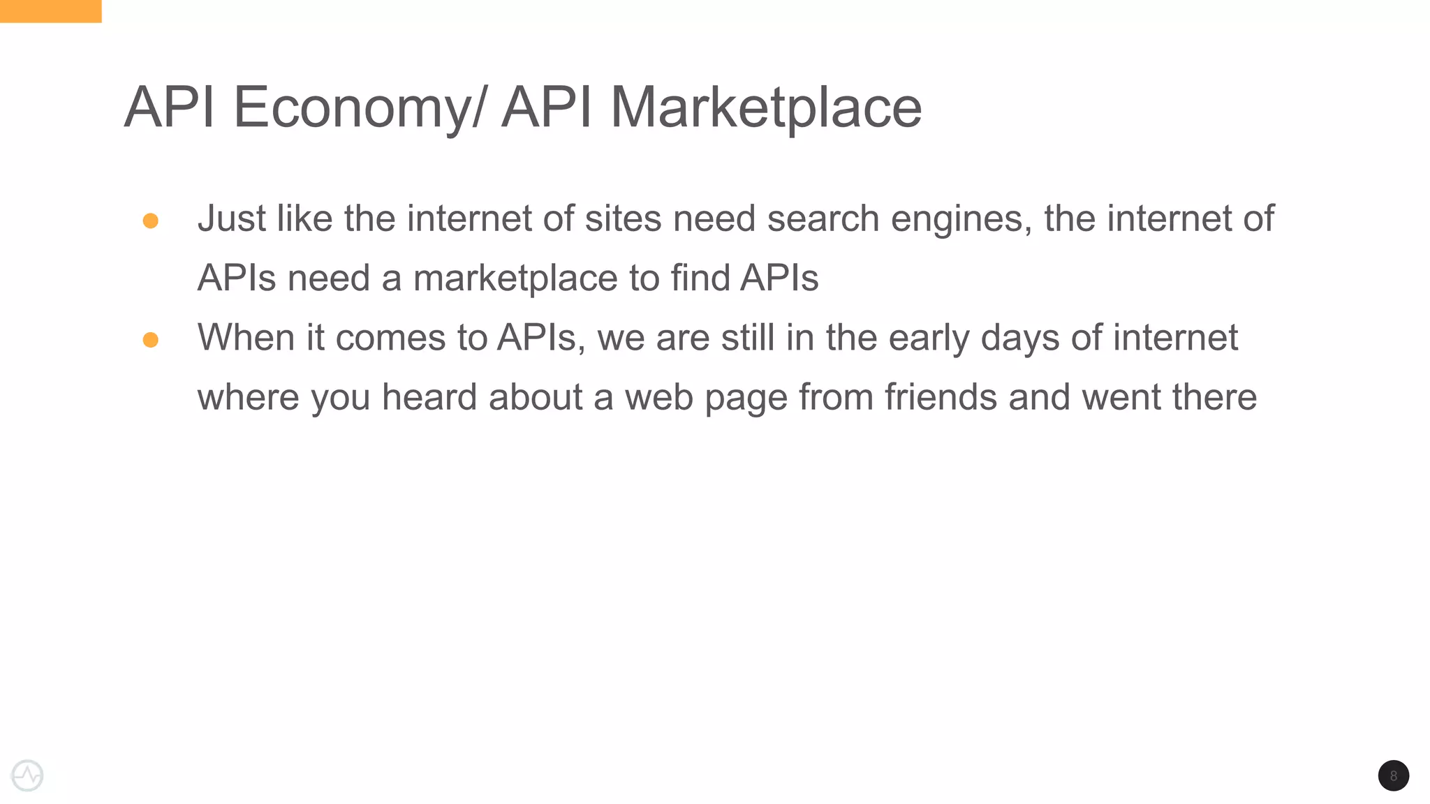 API Economy/ API Marketplace
● Just like the internet of sites need search engines, the internet of
APIs need a marketplace to find APIs
● When it comes to APIs, we are still in the early days of internet
where you heard about a web page from friends and went there
8
 