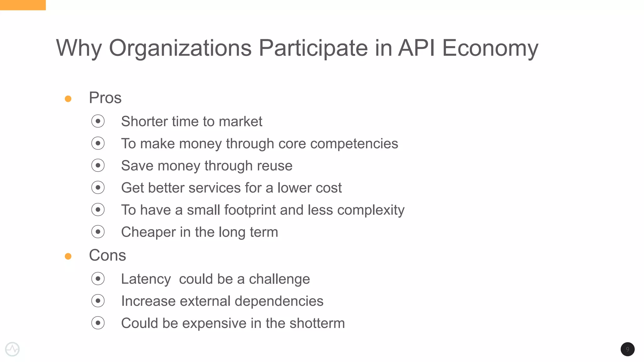 Why Organizations Participate in API Economy
● Pros
⦿ Shorter time to market
⦿ To make money through core competencies
⦿ Save money through reuse
⦿ Get better services for a lower cost
⦿ To have a small footprint and less complexity
⦿ Cheaper in the long term
● Cons
⦿ Latency could be a challenge
⦿ Increase external dependencies
⦿ Could be expensive in the shotterm
9
 