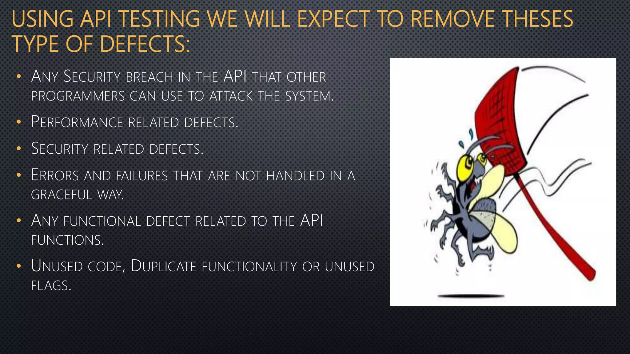 USING API TESTING WE WILL EXPECT TO REMOVE THESES
TYPE OF DEFECTS:
• ANY SECURITY BREACH IN THE API THAT OTHER
PROGRAMMERS CAN USE TO ATTACK THE SYSTEM.
• PERFORMANCE RELATED DEFECTS.
• SECURITY RELATED DEFECTS.
• ERRORS AND FAILURES THAT ARE NOT HANDLED IN A
GRACEFUL WAY.
• ANY FUNCTIONAL DEFECT RELATED TO THE API
FUNCTIONS.
• UNUSED CODE, DUPLICATE FUNCTIONALITY OR UNUSED
FLAGS.
 