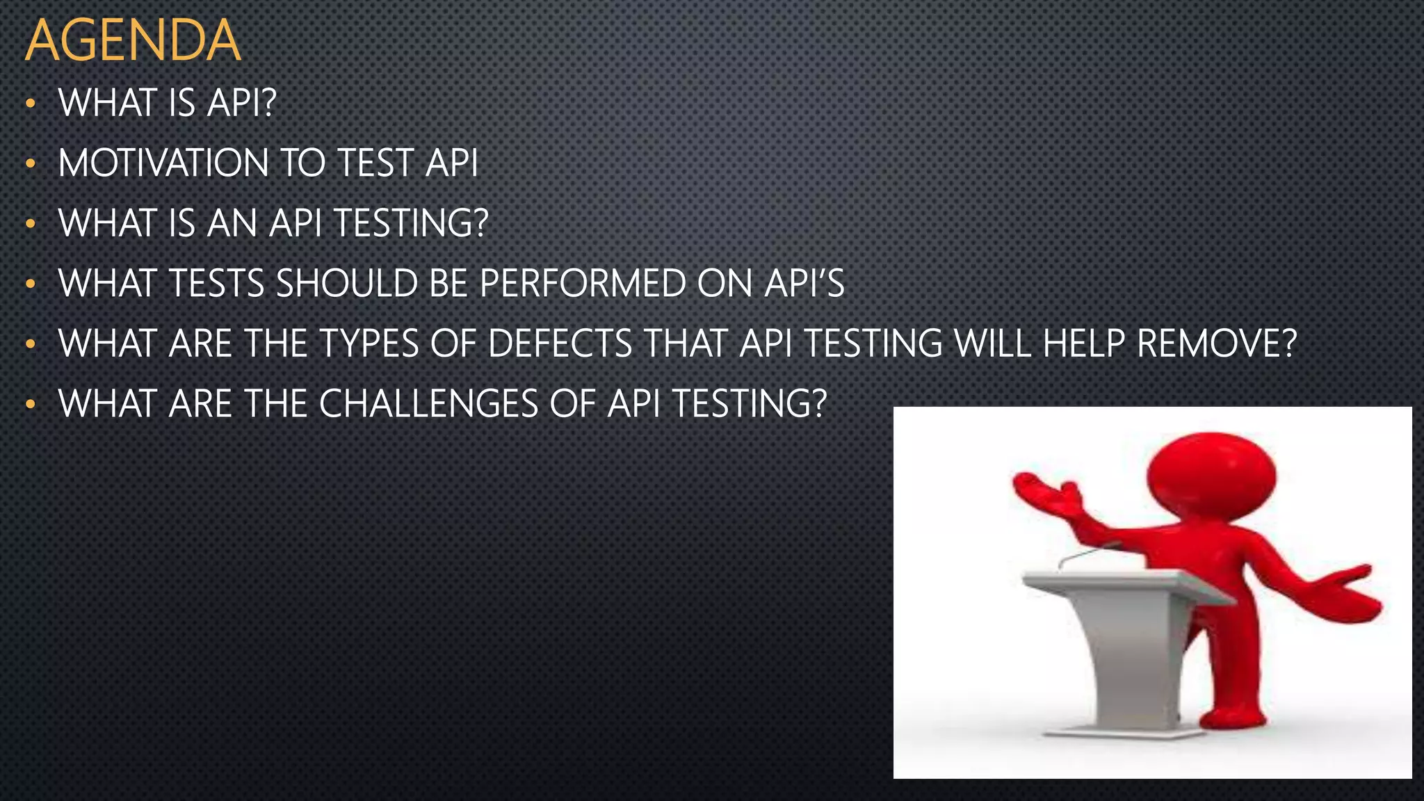 AGENDA
• WHAT IS API?
• MOTIVATION TO TEST API
• WHAT IS AN API TESTING?
• WHAT TESTS SHOULD BE PERFORMED ON API’S
• WHAT ARE THE TYPES OF DEFECTS THAT API TESTING WILL HELP REMOVE?
• WHAT ARE THE CHALLENGES OF API TESTING?
 