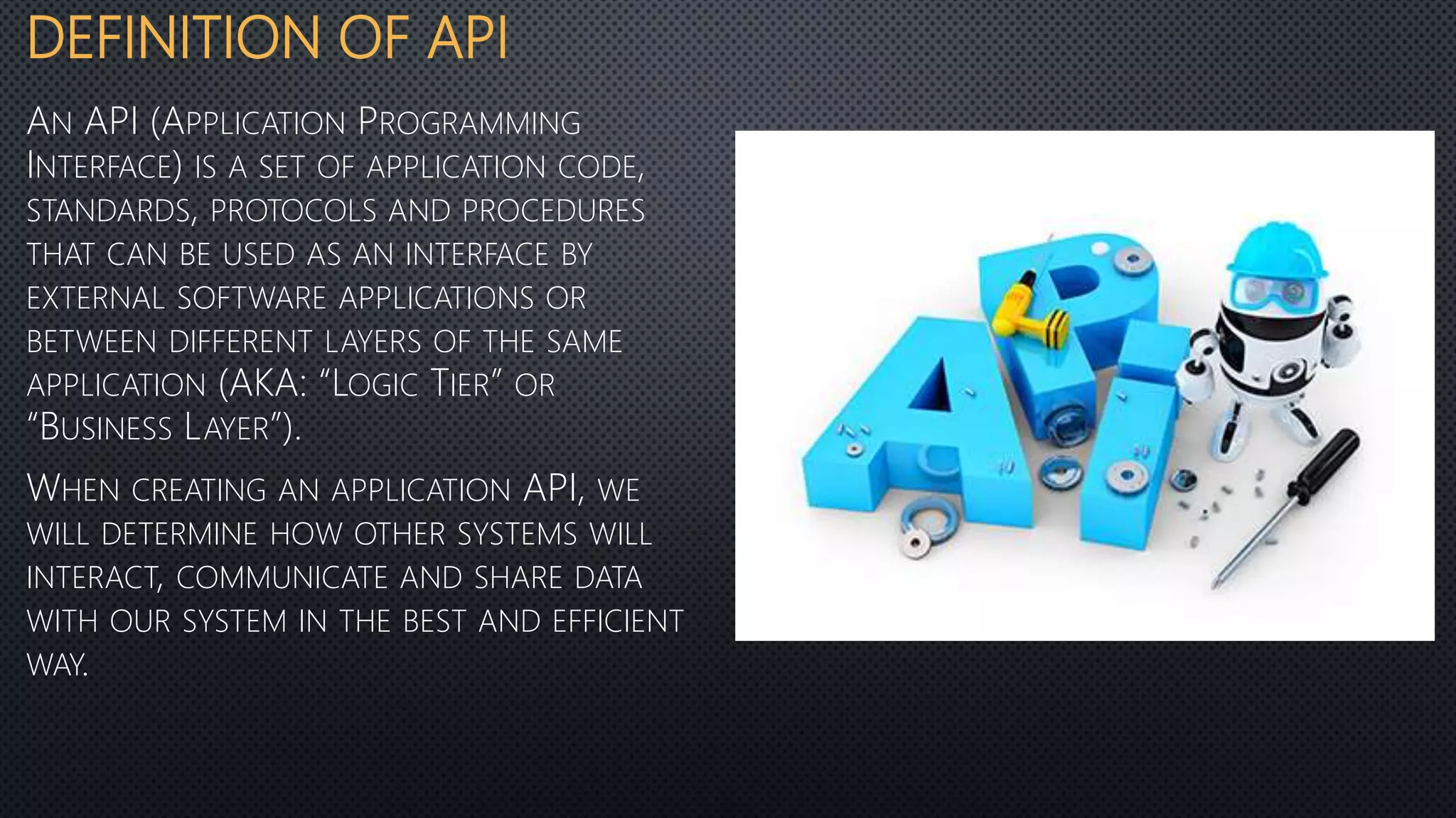 DEFINITION OF API
AN API (APPLICATION PROGRAMMING
INTERFACE) IS A SET OF APPLICATION CODE,
STANDARDS, PROTOCOLS AND PROCEDURES
THAT CAN BE USED AS AN INTERFACE BY
EXTERNAL SOFTWARE APPLICATIONS OR
BETWEEN DIFFERENT LAYERS OF THE SAME
APPLICATION (AKA: “LOGIC TIER” OR
“BUSINESS LAYER”).
WHEN CREATING AN APPLICATION API, WE
WILL DETERMINE HOW OTHER SYSTEMS WILL
INTERACT, COMMUNICATE AND SHARE DATA
WITH OUR SYSTEM IN THE BEST AND EFFICIENT
WAY.
 