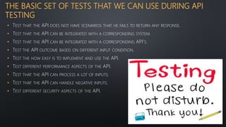 THE BASIC SET OF TESTS THAT WE CAN USE DURING API
TESTING
• TEST THAT THE API DOES NOT HAVE SCENARIOS THAT HE FAILS TO RETURN ANY RESPONSE.
• TEST THAT THE API CAN BE INTEGRATED WITH A CORRESPONDING SYSTEM.
• TEST THAT THE API CAN BE INTEGRATED WITH A CORRESPONDING API’S.
• TEST THE API OUTCOME BASED ON DIFFERENT INPUT CONDITION.
• TEST THE HOW EASY IS TO IMPLEMENT AND USE THE API.
• TEST DIFFERENT PERFORMANCE ASPECTS OF THE API.
• TEST THAT THE API CAN PROCESS A LOT OF INPUTS.
• TEST THAT THE API CAN HANDLE NEGATIVE INPUTS.
• TEST DIFFERENT SECURITY ASPECTS OF THE API.
 