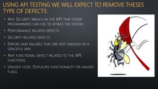 USING API TESTING WE WILL EXPECT TO REMOVE THESES
TYPE OF DEFECTS:
• ANY SECURITY BREACH IN THE API THAT OTHER
PROGRAMMERS CAN USE TO ATTACK THE SYSTEM.
• PERFORMANCE RELATED DEFECTS.
• SECURITY RELATED DEFECTS.
• ERRORS AND FAILURES THAT ARE NOT HANDLED IN A
GRACEFUL WAY.
• ANY FUNCTIONAL DEFECT RELATED TO THE API
FUNCTIONS.
• UNUSED CODE, DUPLICATE FUNCTIONALITY OR UNUSED
FLAGS.
 