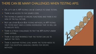 THERE CAN BE MANY CHALLENGES WHEN TESTING APIS:
• OK, LET’S SAY IT, API TESTING CAN BE COMPLEX TO SOME TESTERS.
• THERE IS NO ACCESS TO THE SOURCE CODE.
• THE TESTING IS LIMITED TO SPECIFIC FUNCTIONS AND THERE IS NO
VIEW OF THE FULL PICTURE.
• NOT LIKE OTHER BLACK-BOX TESTING METHODS, IN API TESTING
THE TESTER MUST HAVE A CODING KNOWLEDGE THAT HE WILL USE
TO EXECUTE TESTS.
• THERE IS A HUGH CHALLENGES TO TEST THE API OUTPUT UNDER
SOME SYSTEMS.
• THERE IS NO USER INTERFACE THAT THE TESTER CAN USE TO
SIMPLIFY THE TESTS.
• THERE IS ANOTHER TESTING LEVEL WHERE THE TESTER NEEDS TO
VERIFY THE EXCEPTION HANDLING CREATED FOR SPECIFIC
METHODS.
 