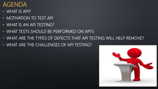 AGENDA
• WHAT IS API?
• MOTIVATION TO TEST API
• WHAT IS AN API TESTING?
• WHAT TESTS SHOULD BE PERFORMED ON API’S
• WHAT ARE THE TYPES OF DEFECTS THAT API TESTING WILL HELP REMOVE?
• WHAT ARE THE CHALLENGES OF API TESTING?
 