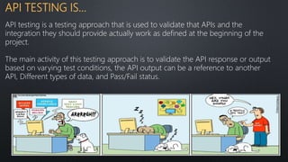 API TESTING IS…
API testing is a testing approach that is used to validate that APIs and the
integration they should provide actually work as defined at the beginning of the
project.
The main activity of this testing approach is to validate the API response or output
based on varying test conditions, the API output can be a reference to another
API, Different types of data, and Pass/Fail status.
 