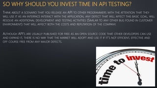 SO WHY SHOULD YOU INVEST TIME IN API TESTING?
THINK ABOUT A SCENARIO THAT YOU RELEASE AN API TO OTHER PROGRAMMERS WITH THE ATTENTION THAT THEY
WILL USE IT AS AN INTERFACE INTERACT WITH THE APPLICATION, ANY DEFECT THAT WILL AFFECT THIS BASIC GOAL, WILL
RESOLVE AN ADDITIONAL DEVELOPMENT AND TESTING ACTIVITIES (SIMILAR TO ANY OTHER BUG FOUND IN CUSTOMER
ENVIRONMENT) THAT WILL AFFECT BOTH THE COSTS AND REPUTATION OF THE COMPANY.
ALTHOUGH API’S ARE USUALLY PUBLISHED FOR FREE AS AN OPEN SOURCE CODE THAT OTHER DEVELOPERS CAN USE
AND EXPAND IT, THERE IS NO WAY THAT THE MARKET WILL ADOPT AND USE IT IF IT’S NOT EFFICIENT, EFFECTIVE AND
OFF COURSE FREE FROM ANY MAJOR DEFECTS.
 