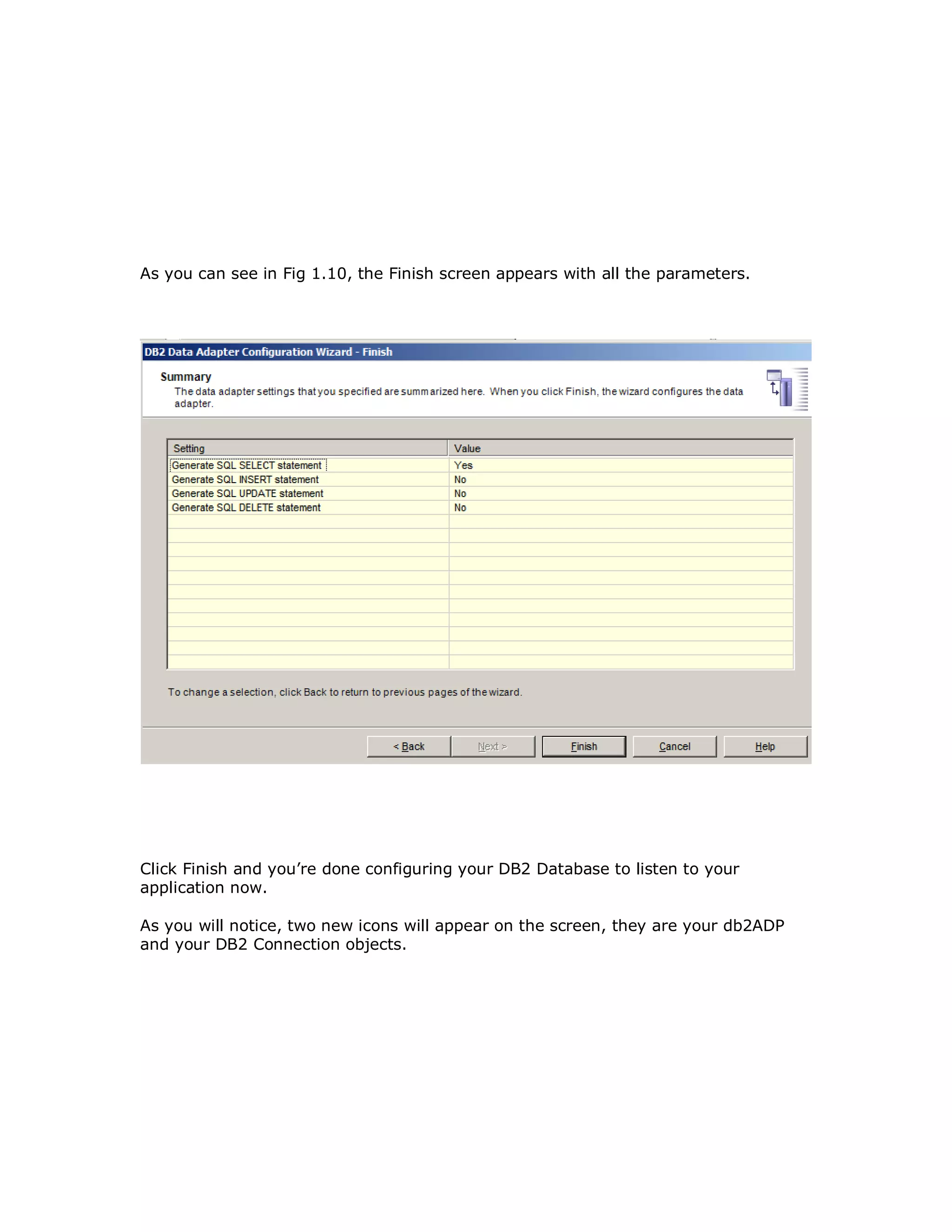 As you can see in Fig 1.10, the Finish screen appears with all the parameters. Click Finish and you’re done configuring your DB2 Database to listen to your application now. As you will notice, two new icons will appear on the screen, they are your db2ADP and your DB2 Connection objects. 