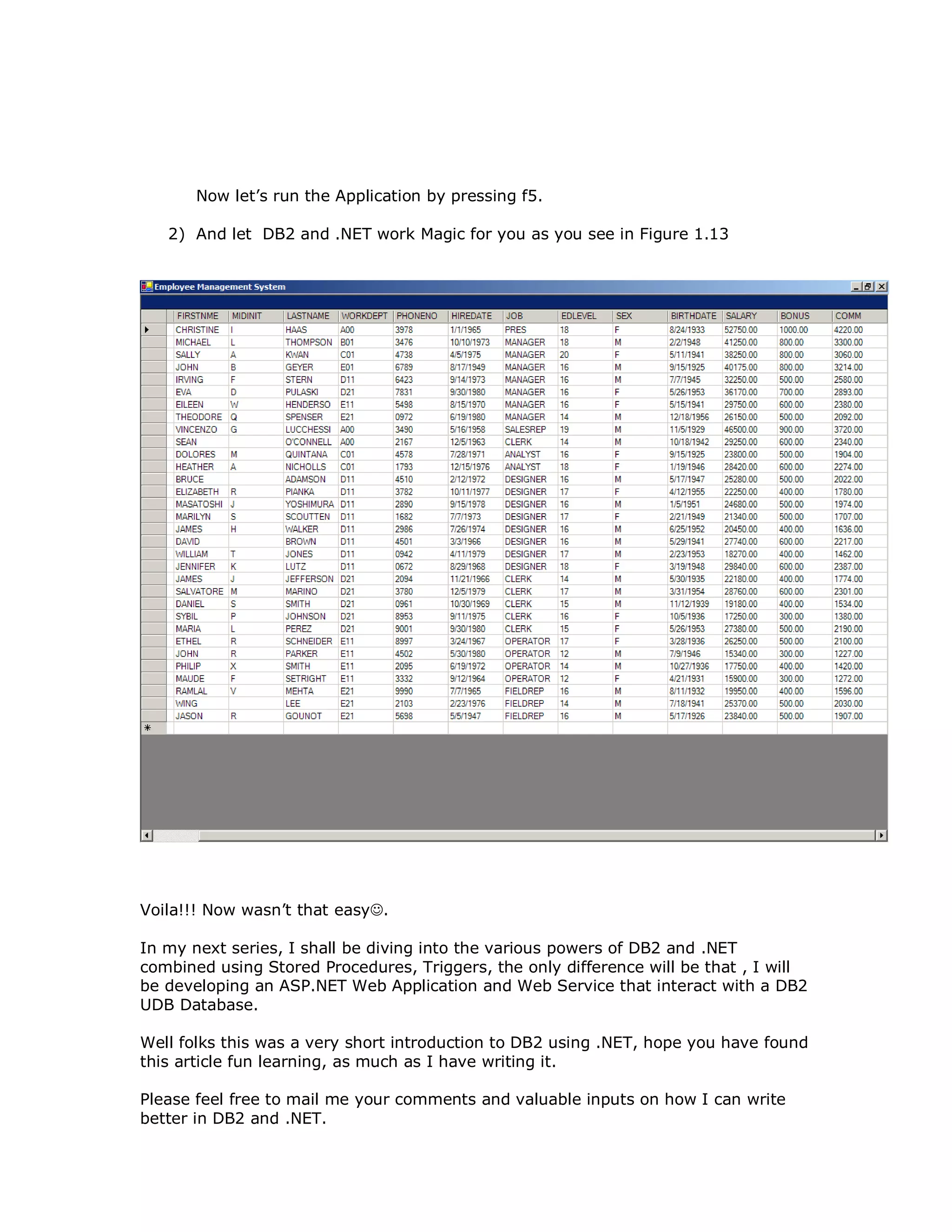 Now let’s run the Application by pressing f5. 2) And let DB2 and .NET work Magic for you as you see in Figure 1.13 Voila!!! Now wasn’t that easy. In my next series, I shall be diving into the various powers of DB2 and .NET combined using Stored Procedures, Triggers, the only difference will be that , I will be developing an ASP.NET Web Application and Web Service that interact with a DB2 UDB Database. Well folks this was a very short introduction to DB2 using .NET, hope you have found this article fun learning, as much as I have writing it. Please feel free to mail me your comments and valuable inputs on how I can write better in DB2 and .NET. 