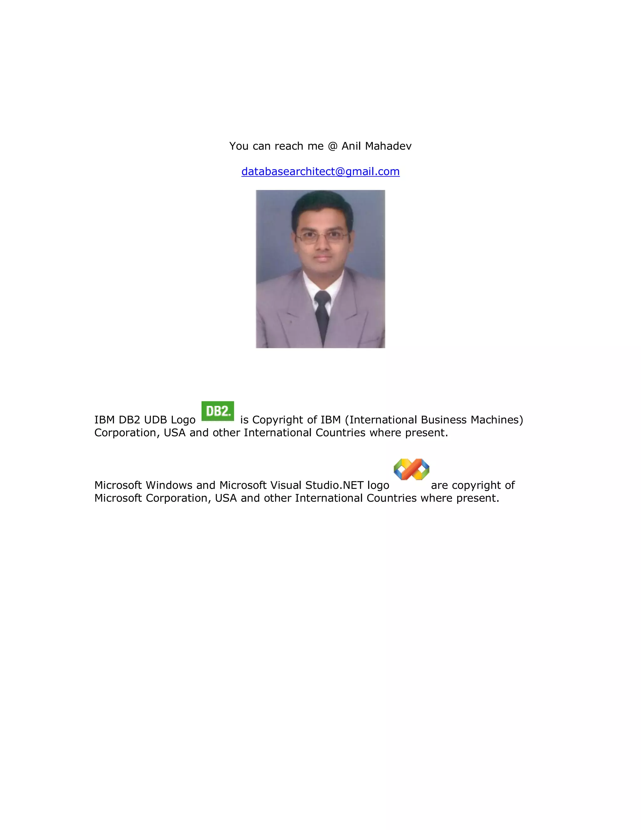 You can reach me @ Anil Mahadev databasearchitect@gmail.com IBM DB2 UDB Logo is Copyright of IBM (International Business Machines) Corporation, USA and other International Countries where present. Microsoft Windows and Microsoft Visual Studio.NET logo are copyright of Microsoft Corporation, USA and other International Countries where present. 