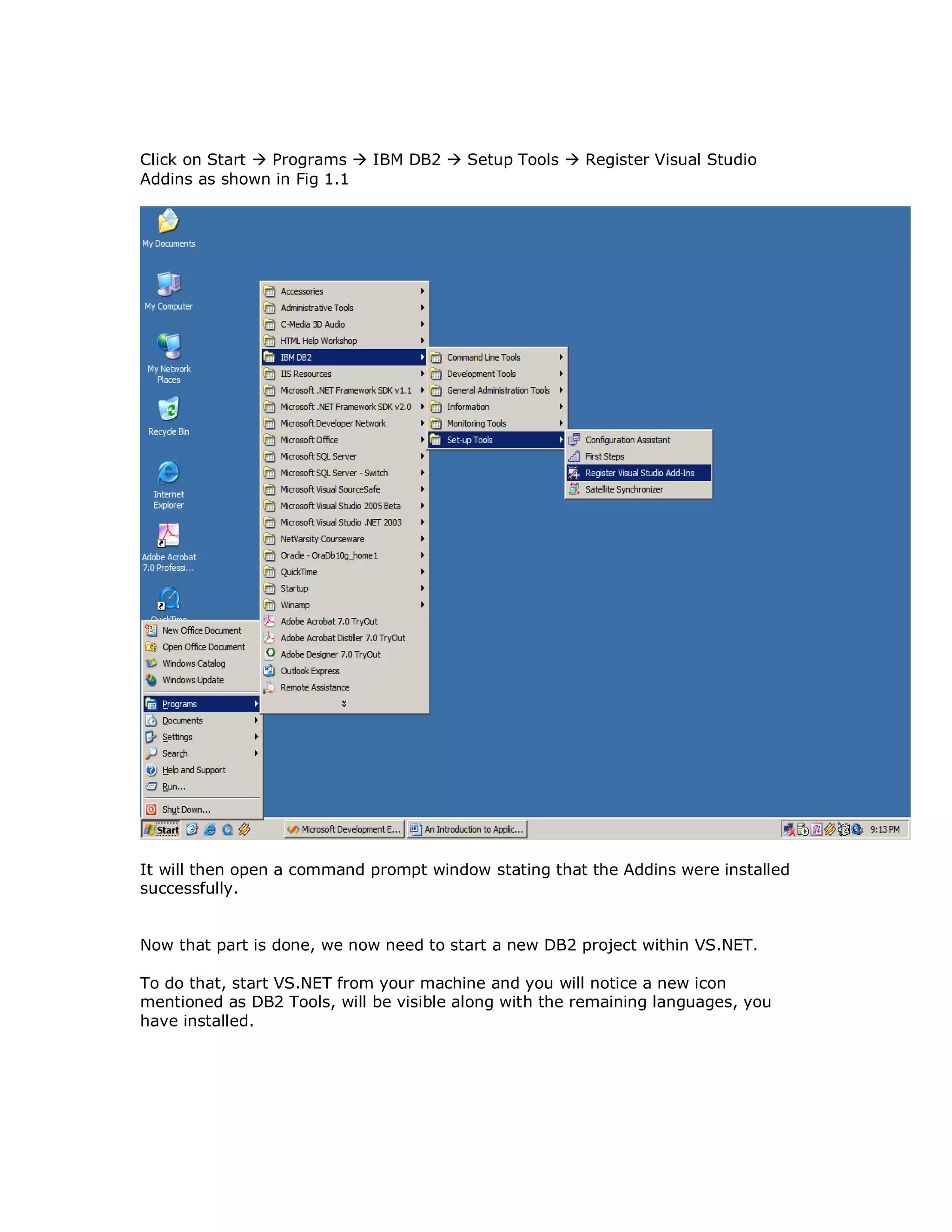 Click on Start  Programs  IBM DB2  Setup Tools  Register Visual Studio Addins as shown in Fig 1.1 It will then open a command prompt window stating that the Addins were installed successfully. Now that part is done, we now need to start a new DB2 project within VS.NET. To do that, start VS.NET from your machine and you will notice a new icon mentioned as DB2 Tools, will be visible along with the remaining languages, you have installed. 