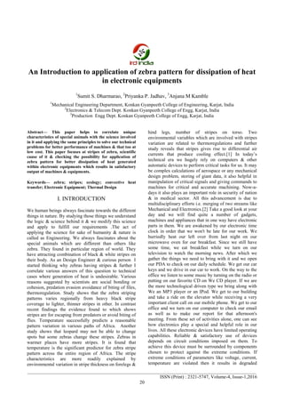 International Journal on Mechanical Engineering and Robotics (IJMER)
________________________________________________________________________________________________
________________________________________________________________________________________________
ISSN (Print) : 2321-5747, Volume-4, Issue-1,2016
20
An Introduction to application of zebra pattern for dissipation of heat
in electronic equipments
1
Sumit S. Dharmarao, 2
Priyanka P. Jadhav, 3
Anjana M Kamble
1
Mechanical Engineering Department, Konkan Gyanpeeth College of Engineering, Karjat, India
2
Electronics & Telecom Dept. Konkan Gyanpeeth College of Engg, Karjat, India
3
Production Engg Dept. Konkan Gyanpeeth College of Engg, Karjat, India
Abstract— This paper helps to correlate unique
characteristics of special animals with the science involved
in it and applying the same principles to solve our technical
problems for better performance of machines & that too at
low cost. This paper focuses at stripes of zebra, scientific
cause of it & checking the possibility for application of
zebra pattern for better dissipation of heat generated
within electronic equipments which results in satisfactory
output of machines & equipments.
Keywords— zebra; stripes; ecology; convective heat
transfer; Electronic Equipment; Thermal Design
I. INTRODUCTION
We human beings always fascinate towards the different
things in nature. By studying those things we understand
the logic & science behind it & we modify this science
and apply to fulfill our requirements .The act of
applying the science for sake of humanity & nature is
called as Engineering. We always fascinates about the
special animals which are different than others like
zebra. They found in particular region of world. They
have attracting combination of black & white stripes on
their body. As an Design Engineer & curious person I
started thinking why zebras having stripes & further I
correlate various answers of this question to technical
cases where generation of heat is undesirable. Various
reasons suggested by scientists are social bonding or
cohesion, predation evasion avoidance of biting of files,
thermoregulation. Study shows that the zebra striping
patterns varies regionally from heavy black stripe
coverage to lighter, thinner stripes in other. In contrast
recent findings the evidence found to which shows
stripes are for escaping from predators or avoid biting of
flies. Temperature successfully predicts a reasonable
pattern variation in various paths of Africa. Another
study shows that leopard may not be able to change
spots but some zebras change these stripes. Zebras in
warmer places have more stripes. It is found that
temperature is the significant predictor for zebra stripe
pattern across the entire region of Africa. The stripe
characteristics are more readily explained by
environmental variation in stripe thickness on forelegs &
hind legs, number of stripes on torso. Two
environmental variables which are involved with stripes
variation are related to thermoregulations and further
study reveals that stripes gives rise to differential air
currents that produce cooling effect.[1] In today’s
technical era we hugely rely on computers & other
automatic devices to perform critical tasks for us. It may
be complex calculations of aerospace or any mechanical
design problem, storing of giant data, it also helpful in
manipulation of critical signals and giving commands to
machines for critical and accurate machining. Now-a-
days it also plays an important role in security of nation
& in medical sector. All this advancement is due to
multidisciplinary efforts i.e. merging of two streams like
Mechanical and Electronics.[2] Take a good look at your
day and we will find quite a number of gadgets,
machines and appliances that in one way have electronic
parts in them. We are awakened by our electronic time
clock in order that we won't be late for our work. We
hurriedly heat our left over from last night on our
microwave oven for our breakfast. Since we still have
some time, we eat breakfast while we turn on our
television to watch the morning news. After which we
gather the things we need to bring with it and we open
our PDA to check on our daily schedule. We get our car
keys and we drive in our car to work. On the way to the
office we listen to some music by turning on the radio or
putting on our favorite CD on We CD player. If we are
the more technological driven type we bring along with
We an MP3 player or an IPod. We get to our building
and take a ride on the elevator while receiving a very
important client call on our mobile phone. We get to our
office and we turn on our computer to check our email
as well as to make our report for that afternoon's
meeting. From these set of activities alone, one can see
how electronics play a special and helpful role in our
lives. All these electronic devices have limited operating
capabilities. Reliable & satisfactory use of devices
depends on circuit conditions imposed on them. To
achieve this device must be surrounded by components
chosen to protect against the extreme conditions. If
extreme conditions of parameters like voltage, current,
temperature are violated then it results in degraded
 
