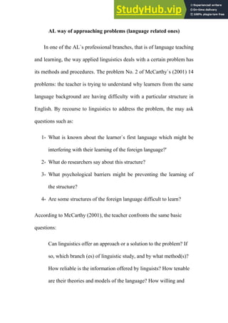 Omar
AL way of approaching problems (language related ones)
In one of the AL`s professional branches, that is of language teaching
and learning, the way applied linguistics deals with a certain problem has
its methods and procedures. The problem No. 2 of McCarthy`s (2001) 14
problems: the teacher is trying to understand why learners from the same
language background are having difficulty with a particular structure in
English. By recourse to linguistics to address the problem, the may ask
questions such as:
1- What is known about the learner`s first language which might be
interfering with their learning of the foreign language?'
2- What do researchers say about this structure?
3- What psychological barriers might be preventing the learning of
the structure?
4- Are some structures of the foreign language difficult to learn?
According to McCarthy (2001), the teacher confronts the same basic
questions:
Can linguistics offer an approach or a solution to the problem? If
so, which branch (es) of linguistic study, and by what method(s)?
How reliable is the information offered by linguists? How tenable
are their theories and models of the language? How willing and
 