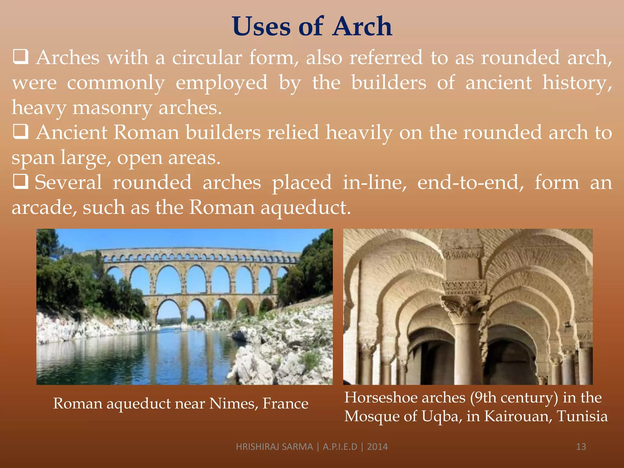 Uses of Arch
 Arches with a circular form, also referred to as rounded arch,
were commonly employed by the builders of ancient history,
heavy masonry arches.
 Ancient Roman builders relied heavily on the rounded arch to
span large, open areas.
 Several rounded arches placed in-line, end-to-end, form an
arcade, such as the Roman aqueduct.

Roman aqueduct near Nimes, France

Horseshoe arches (9th century) in the
Mosque of Uqba, in Kairouan, Tunisia

HRISHIRAJ SARMA | A.P.I.E.D | 2014

13

 