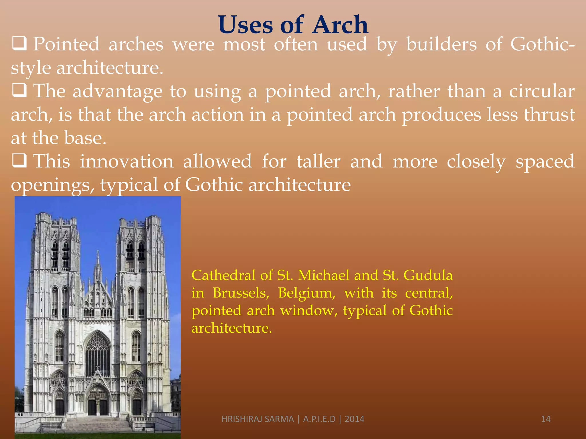 Uses of Arch

 Pointed arches were most often used by builders of Gothicstyle architecture.
 The advantage to using a pointed arch, rather than a circular
arch, is that the arch action in a pointed arch produces less thrust
at the base.
 This innovation allowed for taller and more closely spaced
openings, typical of Gothic architecture

Cathedral of St. Michael and St. Gudula
in Brussels, Belgium, with its central,
pointed arch window, typical of Gothic
architecture.

HRISHIRAJ SARMA | A.P.I.E.D | 2014

14

 