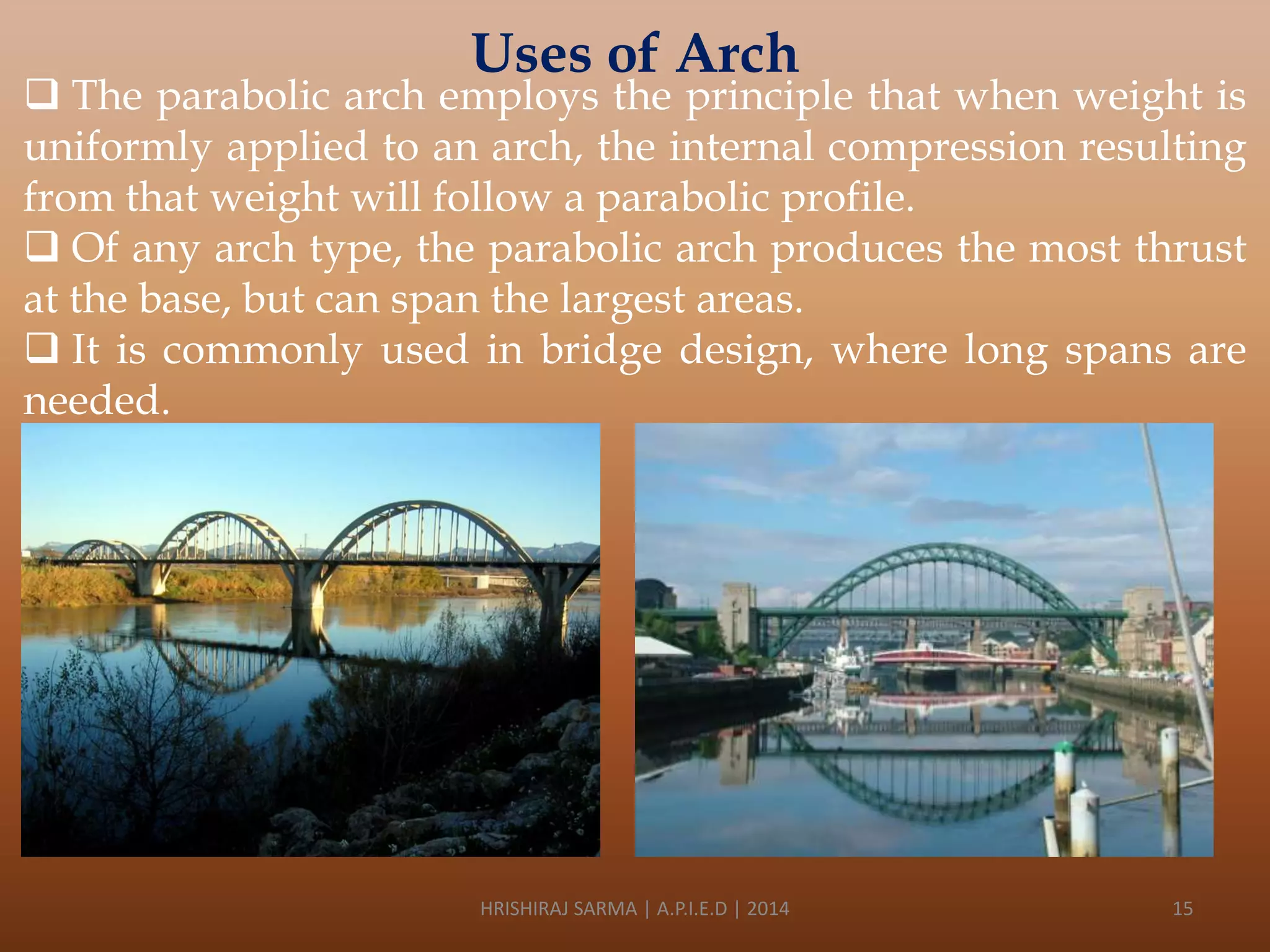 Uses of Arch

 The parabolic arch employs the principle that when weight is
uniformly applied to an arch, the internal compression resulting
from that weight will follow a parabolic profile.
 Of any arch type, the parabolic arch produces the most thrust
at the base, but can span the largest areas.
 It is commonly used in bridge design, where long spans are
needed.

HRISHIRAJ SARMA | A.P.I.E.D | 2014

15

 