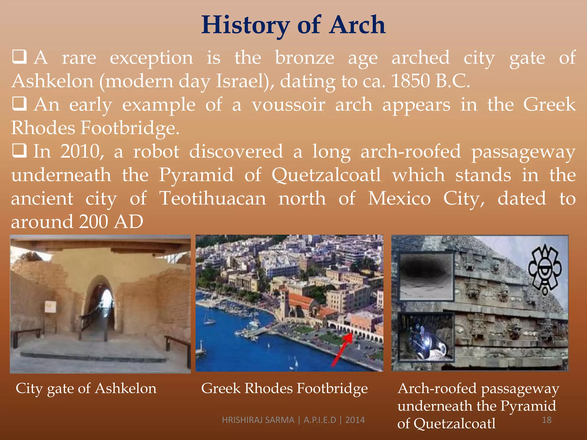 History of Arch
 A rare exception is the bronze age arched city gate of
Ashkelon (modern day Israel), dating to ca. 1850 B.C.
 An early example of a voussoir arch appears in the Greek
Rhodes Footbridge.
 In 2010, a robot discovered a long arch-roofed passageway
underneath the Pyramid of Quetzalcoatl which stands in the
ancient city of Teotihuacan north of Mexico City, dated to
around 200 AD

City gate of Ashkelon

Greek Rhodes Footbridge
HRISHIRAJ SARMA | A.P.I.E.D | 2014

Arch-roofed passageway
underneath the Pyramid
18
of Quetzalcoatl

 