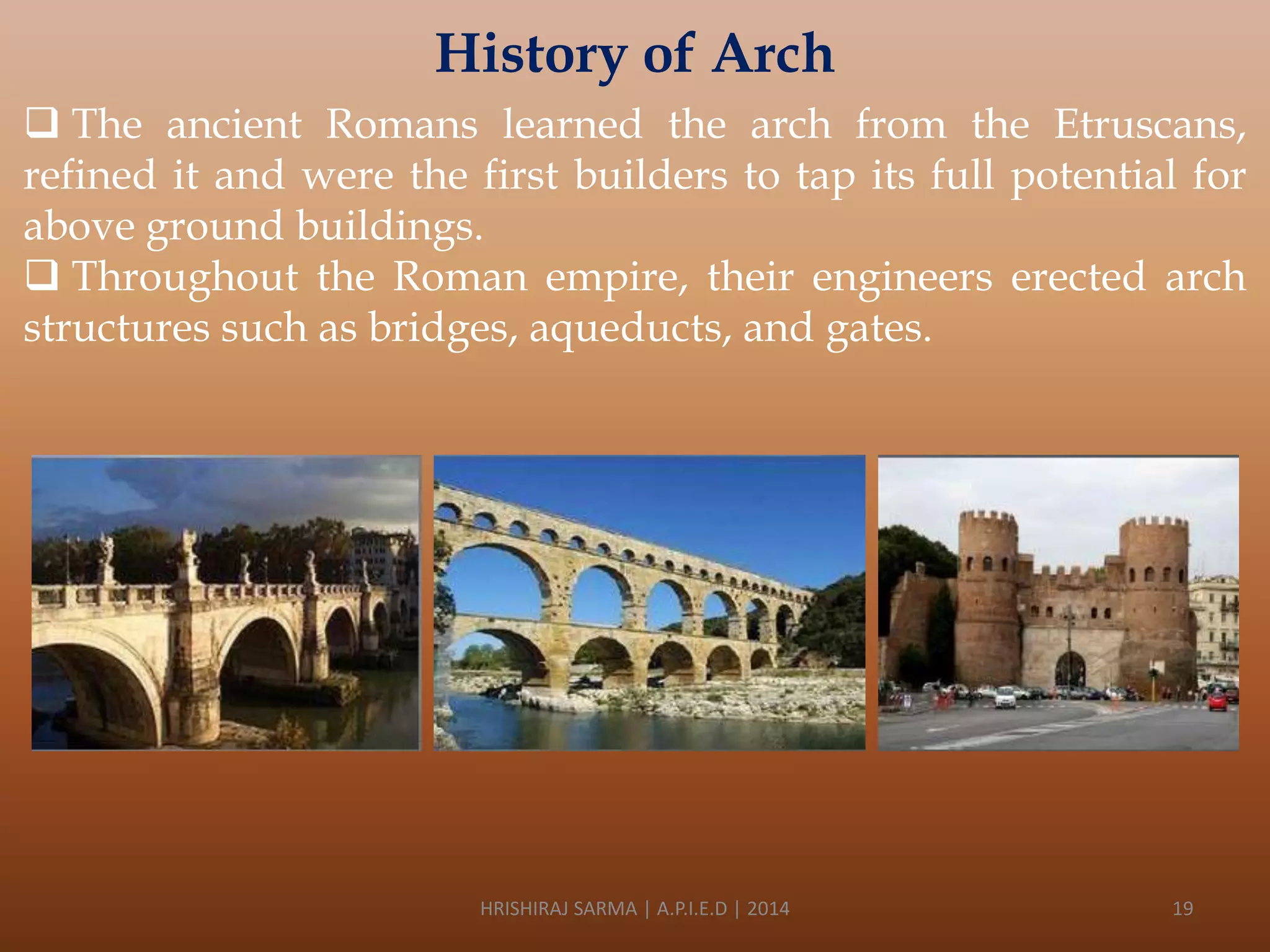History of Arch
 The ancient Romans learned the arch from the Etruscans,
refined it and were the first builders to tap its full potential for
above ground buildings.
 Throughout the Roman empire, their engineers erected arch
structures such as bridges, aqueducts, and gates.

HRISHIRAJ SARMA | A.P.I.E.D | 2014

19

 