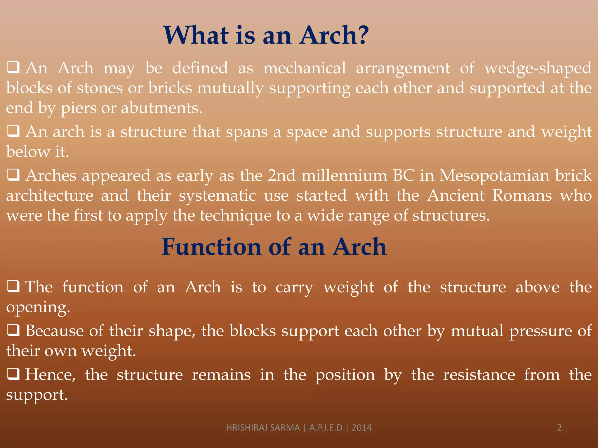 What is an Arch?
 An Arch may be defined as mechanical arrangement of wedge-shaped
blocks of stones or bricks mutually supporting each other and supported at the
end by piers or abutments.
 An arch is a structure that spans a space and supports structure and weight
below it.
 Arches appeared as early as the 2nd millennium BC in Mesopotamian brick
architecture and their systematic use started with the Ancient Romans who
were the first to apply the technique to a wide range of structures.

Function of an Arch
 The function of an Arch is to carry weight of the structure above the
opening.
 Because of their shape, the blocks support each other by mutual pressure of
their own weight.
 Hence, the structure remains in the position by the resistance from the
support.
HRISHIRAJ SARMA | A.P.I.E.D | 2014

2

 