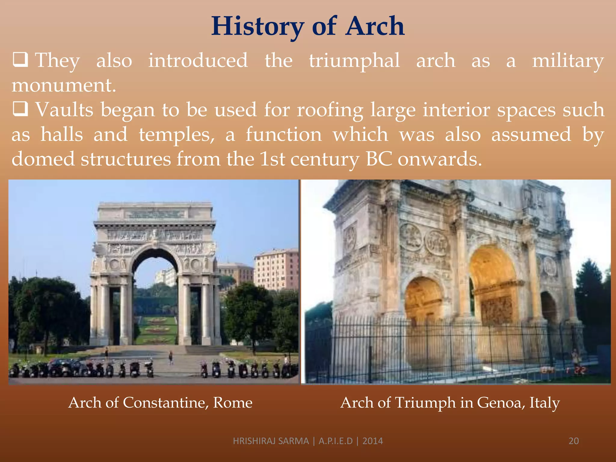 History of Arch
 They also introduced the triumphal arch as a military
monument.
 Vaults began to be used for roofing large interior spaces such
as halls and temples, a function which was also assumed by
domed structures from the 1st century BC onwards.

Arch of Constantine, Rome

Arch of Triumph in Genoa, Italy

HRISHIRAJ SARMA | A.P.I.E.D | 2014

20

 