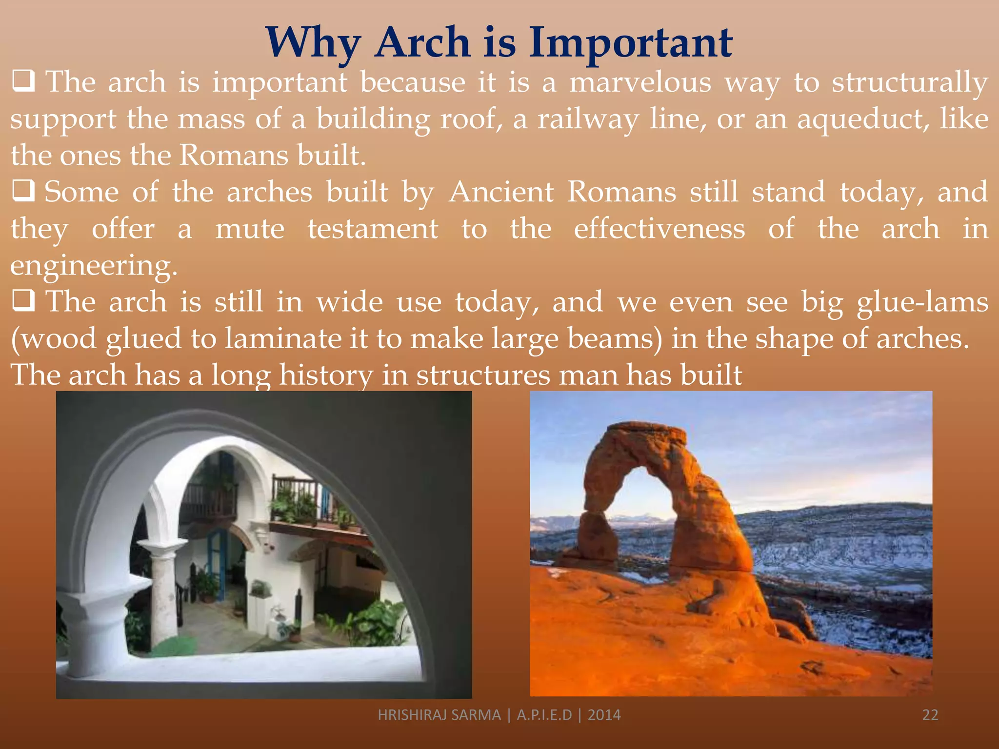 Why Arch is Important

 The arch is important because it is a marvelous way to structurally
support the mass of a building roof, a railway line, or an aqueduct, like
the ones the Romans built.
 Some of the arches built by Ancient Romans still stand today, and
they offer a mute testament to the effectiveness of the arch in
engineering.
 The arch is still in wide use today, and we even see big glue-lams
(wood glued to laminate it to make large beams) in the shape of arches.
The arch has a long history in structures man has built

HRISHIRAJ SARMA | A.P.I.E.D | 2014

22

 