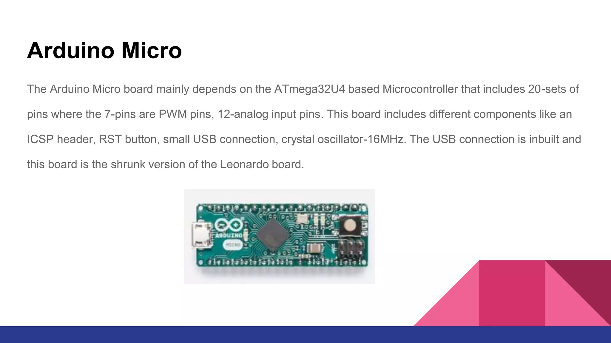 Arduino Micro
The Arduino Micro board mainly depends on the ATmega32U4 based Microcontroller that includes 20-sets of
pins where the 7-pins are PWM pins, 12-analog input pins. This board includes different components like an
ICSP header, RST button, small USB connection, crystal oscillator-16MHz. The USB connection is inbuilt and
this board is the shrunk version of the Leonardo board.
 