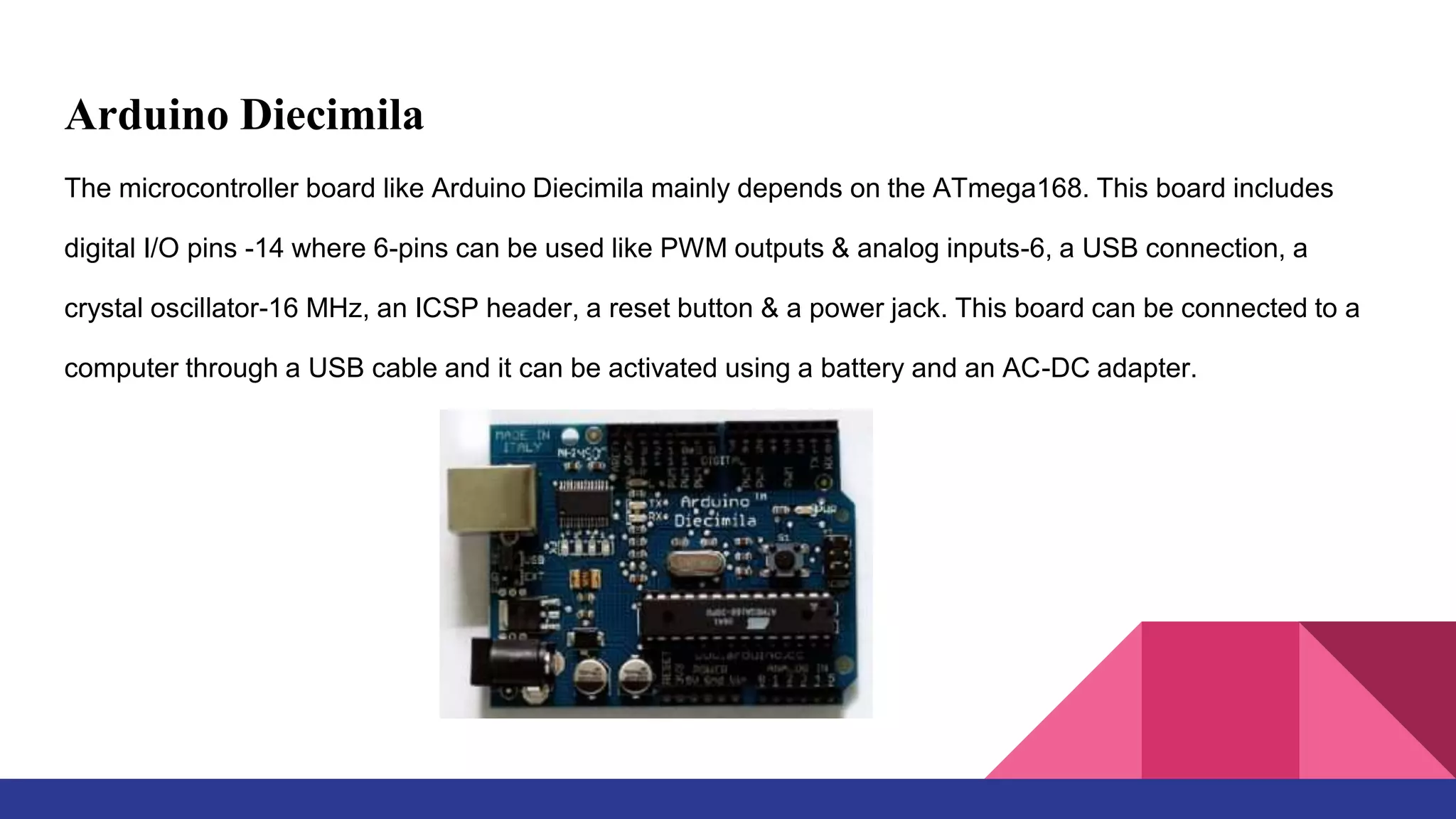 Arduino Diecimila
The microcontroller board like Arduino Diecimila mainly depends on the ATmega168. This board includes
digital I/O pins -14 where 6-pins can be used like PWM outputs & analog inputs-6, a USB connection, a
crystal oscillator-16 MHz, an ICSP header, a reset button & a power jack. This board can be connected to a
computer through a USB cable and it can be activated using a battery and an AC-DC adapter.
 