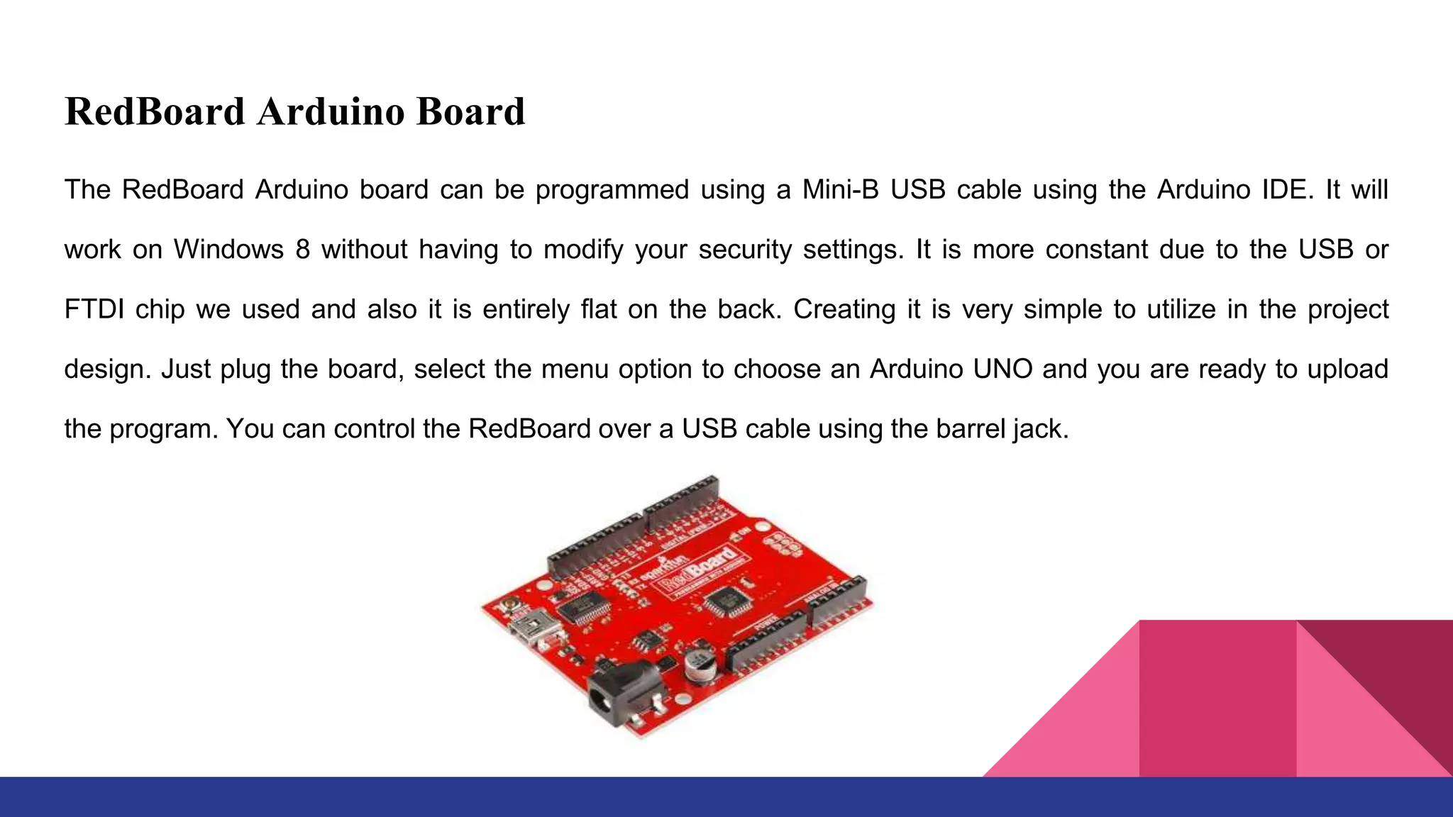 RedBoard Arduino Board
The RedBoard Arduino board can be programmed using a Mini-B USB cable using the Arduino IDE. It will
work on Windows 8 without having to modify your security settings. It is more constant due to the USB or
FTDI chip we used and also it is entirely flat on the back. Creating it is very simple to utilize in the project
design. Just plug the board, select the menu option to choose an Arduino UNO and you are ready to upload
the program. You can control the RedBoard over a USB cable using the barrel jack.
 