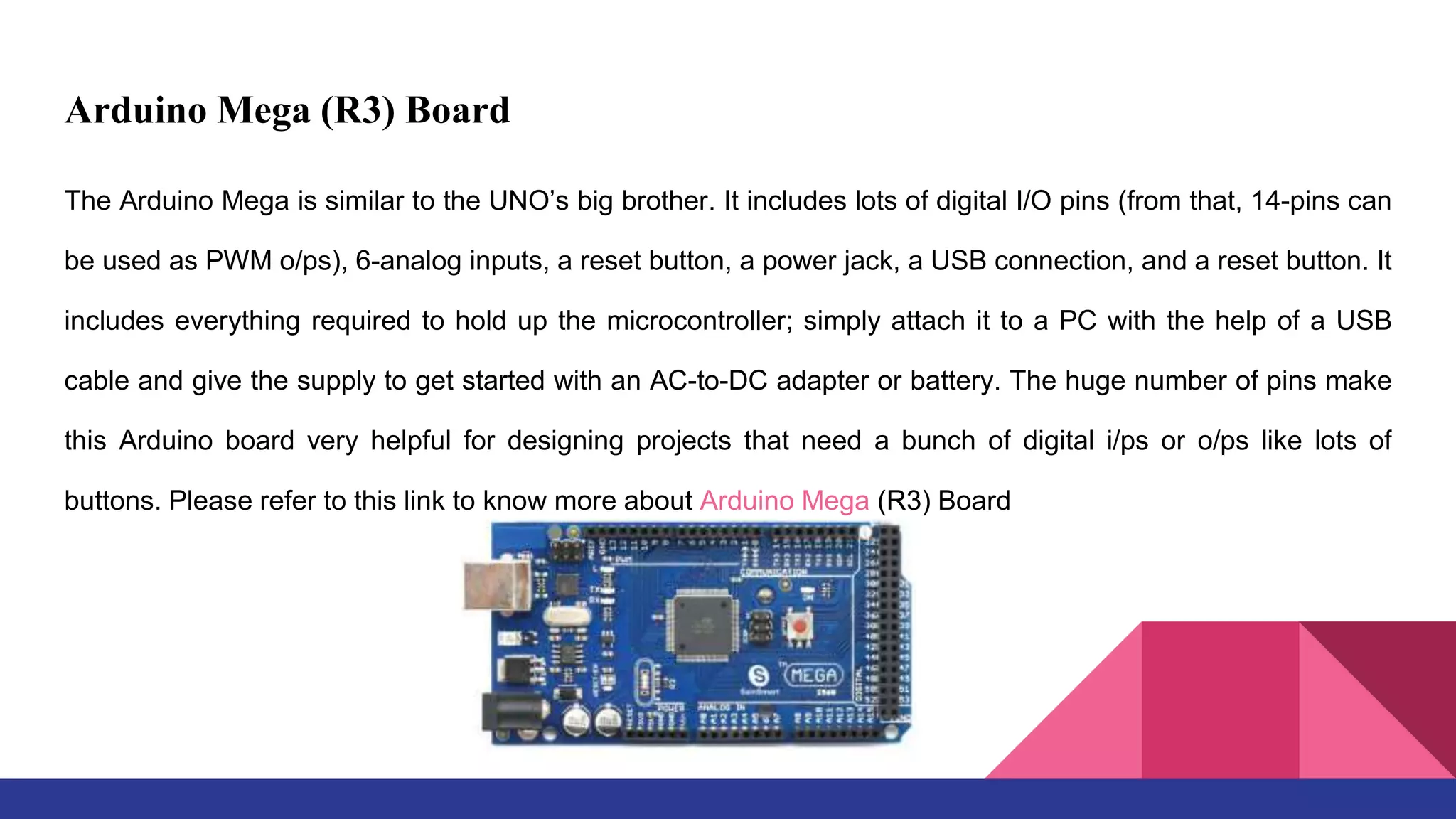 Arduino Mega (R3) Board
The Arduino Mega is similar to the UNO’s big brother. It includes lots of digital I/O pins (from that, 14-pins can
be used as PWM o/ps), 6-analog inputs, a reset button, a power jack, a USB connection, and a reset button. It
includes everything required to hold up the microcontroller; simply attach it to a PC with the help of a USB
cable and give the supply to get started with an AC-to-DC adapter or battery. The huge number of pins make
this Arduino board very helpful for designing projects that need a bunch of digital i/ps or o/ps like lots of
buttons. Please refer to this link to know more about Arduino Mega (R3) Board
 